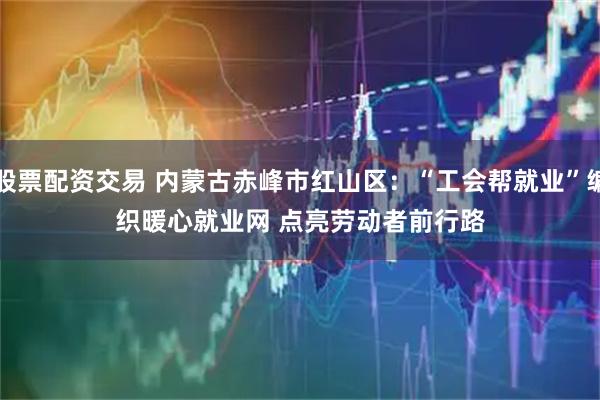 股票配资交易 内蒙古赤峰市红山区：“工会帮就业”编织暖心就业网 点亮劳动者前行路