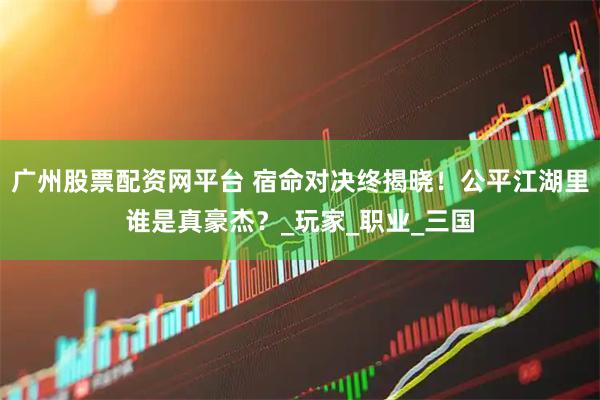 广州股票配资网平台 宿命对决终揭晓！公平江湖里谁是真豪杰？_玩家_职业_三国