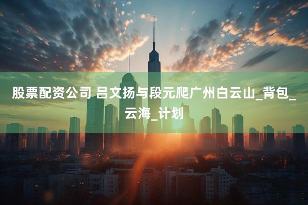 股票配资公司 吕文扬与段元爬广州白云山_背包_云海_计划