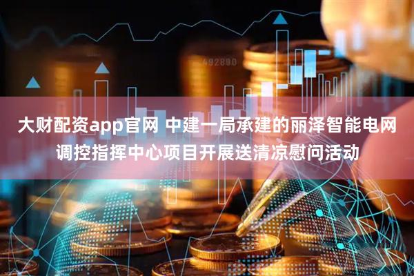 大财配资app官网 中建一局承建的丽泽智能电网调控指挥中心项目开展送清凉慰问活动