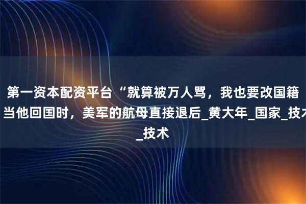 第一资本配资平台 “就算被万人骂，我也要改国籍”当他回国时，美军的航母直接退后_黄大年_国家_技术