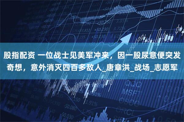 股指配资 一位战士见美军冲来，因一股尿意便突发奇想，意外消灭四百多敌人_唐章洪_战场_志愿军
