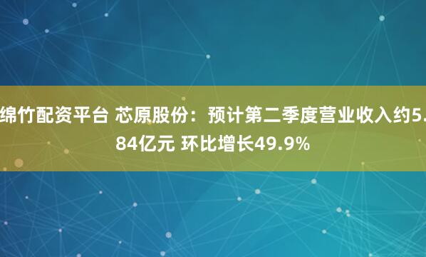 绵竹配资平台 芯原股份：预计第二季度营业收入约5.84亿元 环比增长49.9%