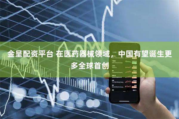 金呈配资平台 在医药器械领域，中国有望诞生更多全球首创