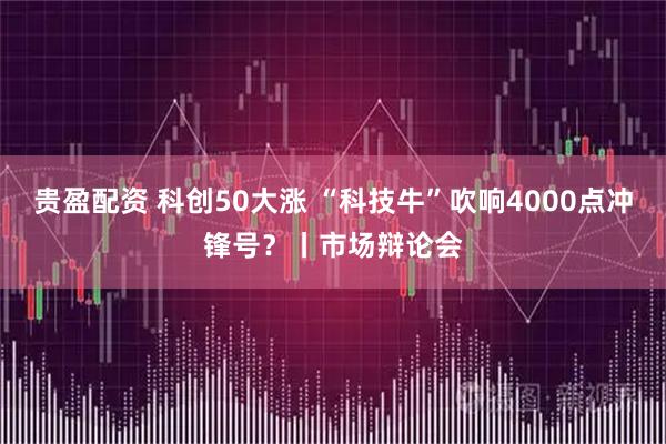 贵盈配资 科创50大涨 “科技牛”吹响4000点冲锋号？丨市场辩论会