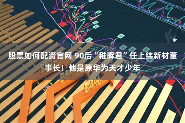 股票如何配资官网 90后“稚晖君”任上纬新材董事长！他是原华为天才少年