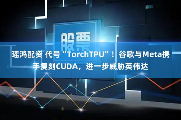 瑶鸿配资 代号“TorchTPU”！谷歌与Meta携手复刻CUDA，进一步威胁英伟达