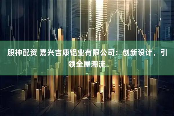 股神配资 嘉兴吉康铝业有限公司：创新设计，引领全屋潮流