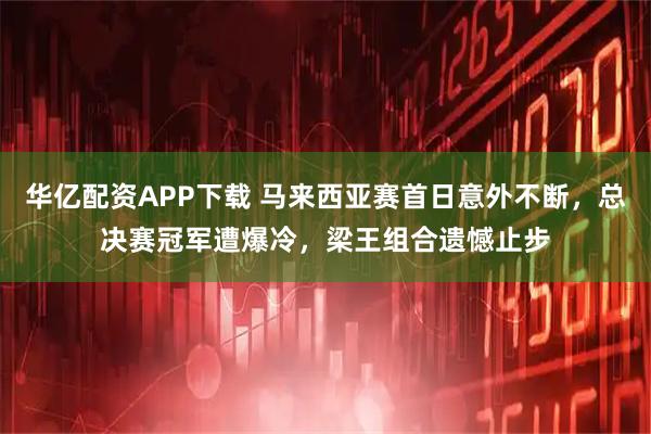 华亿配资APP下载 马来西亚赛首日意外不断，总决赛冠军遭爆冷，梁王组合遗憾止步