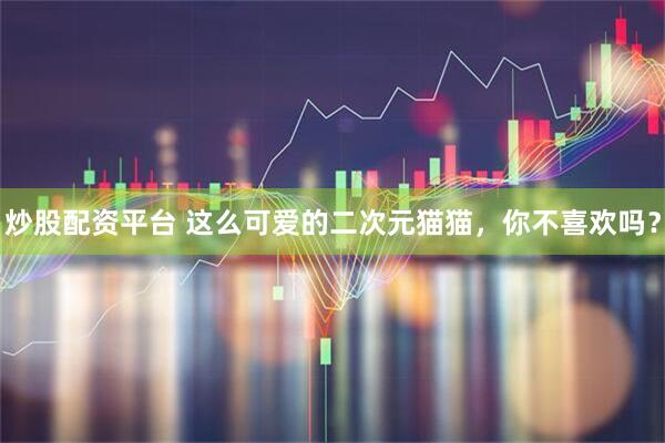 炒股配资平台 这么可爱的二次元猫猫，你不喜欢吗？