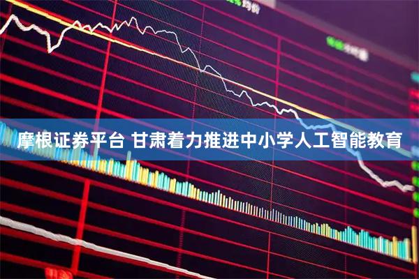 摩根证券平台 甘肃着力推进中小学人工智能教育