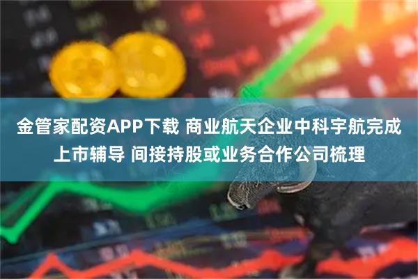金管家配资APP下载 商业航天企业中科宇航完成上市辅导 间接持股或业务合作公司梳理