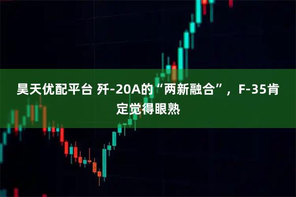 昊天优配平台 歼-20A的“两新融合”，F-35肯定觉得眼熟
