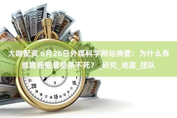 大咖配资 6月26日外媒科学网站摘要：为什么有些癌细胞就是杀不死？_研究_地震_团队