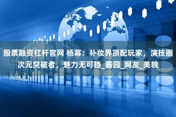 股票融资杠杆官网 杨幂：补妆界顶配玩家，演技圈次元突破者，魅力无可挡_酱园_网友_美貌