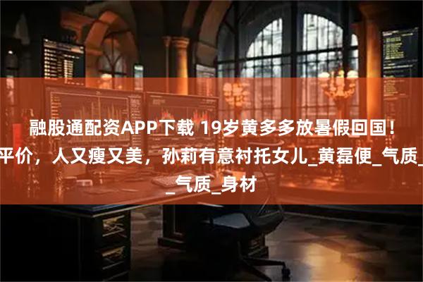 融股通配资APP下载 19岁黄多多放暑假回国！穿搭平价，人又瘦又美，孙莉有意衬托女儿_黄磊便_气质_身材