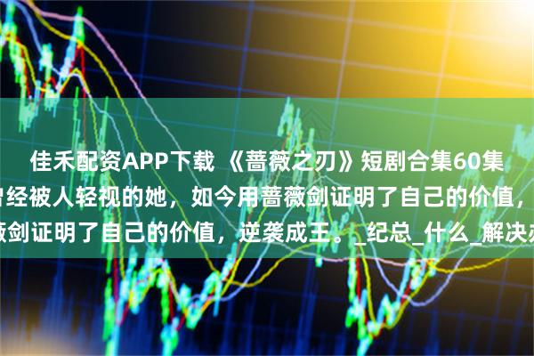 佳禾配资APP下载 《蔷薇之刃》短剧合集60集蒲雨童&李长志曾经被人轻视的她，如今用蔷薇剑证明了自己的价值，逆袭成王。_纪总_什么_解决办法