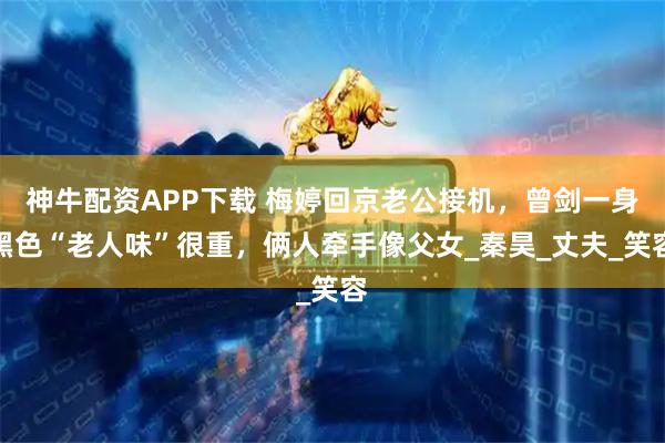 神牛配资APP下载 梅婷回京老公接机，曾剑一身黑色“老人味”很重，俩人牵手像父女_秦昊_丈夫_笑容
