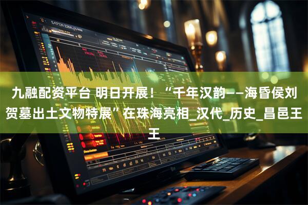 九融配资平台 明日开展！“千年汉韵——海昏侯刘贺墓出土文物特展”在珠海亮相_汉代_历史_昌邑王