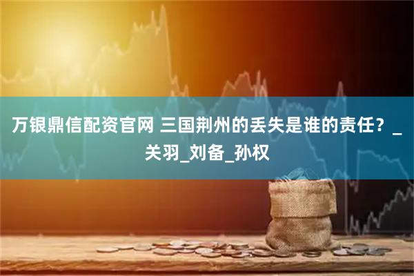 万银鼎信配资官网 三国荆州的丢失是谁的责任？_关羽_刘备_孙权