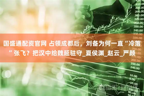 国盛通配资官网 占领成都后，刘备为何一直“冷落”张飞？把汉中给魏延驻守_夏侯渊_赵云_严颜