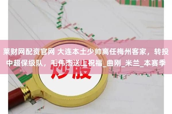 莱财网配资官网 大连本土少帅离任梅州客家，转投中超保级队，毛伟杰送上祝福_曲刚_米兰_本赛季