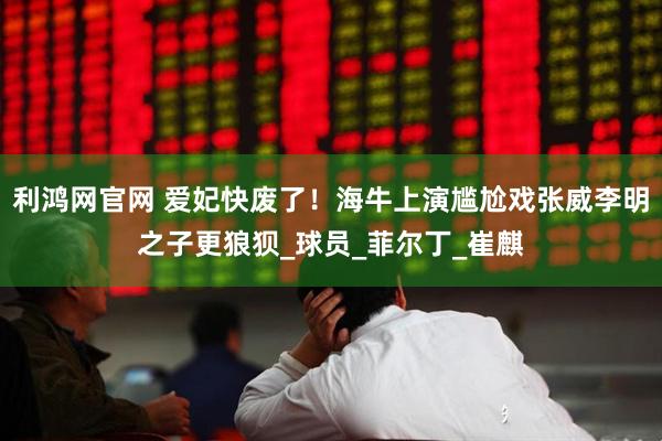 利鸿网官网 爱妃快废了！海牛上演尴尬戏张威李明之子更狼狈_球员_菲尔丁_崔麒