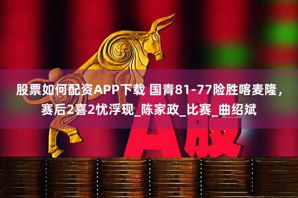 股票如何配资APP下载 国青81-77险胜喀麦隆，赛后2喜2忧浮现_陈家政_比赛_曲绍斌
