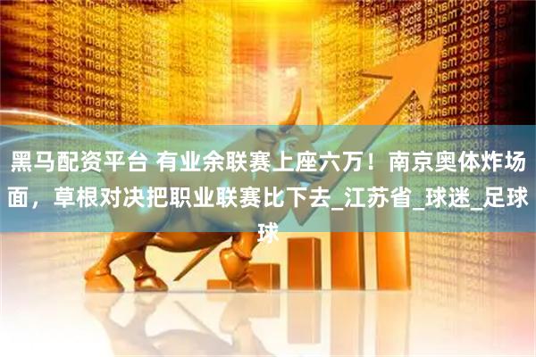 黑马配资平台 有业余联赛上座六万！南京奥体炸场面，草根对决把职业联赛比下去_江苏省_球迷_足球