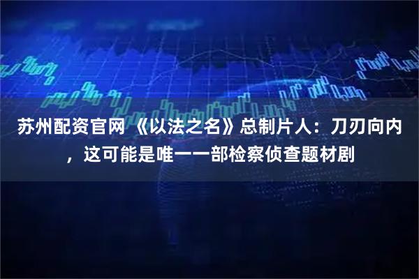 苏州配资官网 《以法之名》总制片人：刀刃向内，这可能是唯一一部检察侦查题材剧