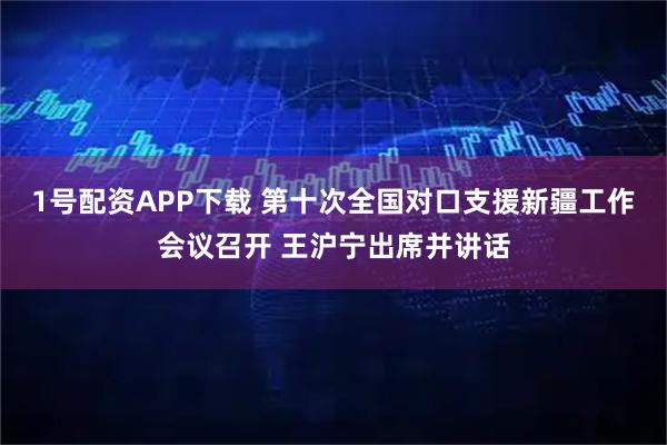1号配资APP下载 第十次全国对口支援新疆工作会议召开 王沪宁出席并讲话