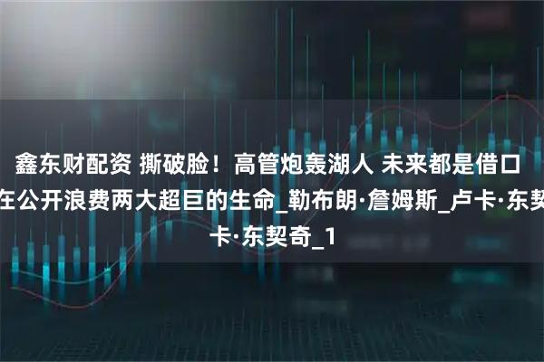 鑫东财配资 撕破脸！高管炮轰湖人 未来都是借口 他们在公开浪费两大超巨的生命_勒布朗·詹姆斯_卢卡·东契奇_1