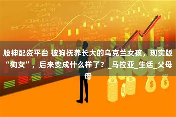 股神配资平台 被狗抚养长大的乌克兰女孩，现实版“狗女”，后来变成什么样了？_马拉亚_生活_父母