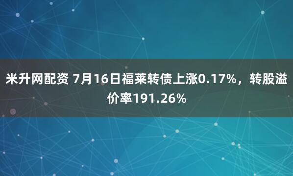 米升网配资 7月16日福莱转债上涨0.17%，转股溢价率191.26%