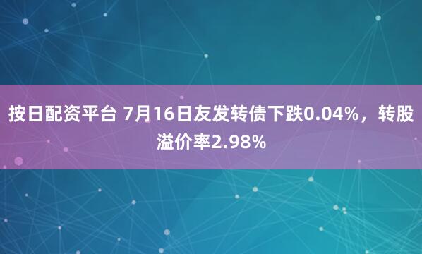 按日配资平台 7月16日友发转债下跌0.04%，转股溢价率2.98%