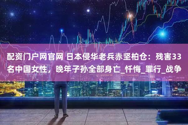 配资门户网官网 日本侵华老兵赤坚柏仓：残害33名中国女性，晚年子孙全部身亡_忏悔_罪行_战争