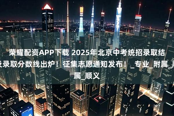 荣耀配资APP下载 2025年北京中考统招录取结果及录取分数线出炉！征集志愿通知发布！_专业_附属_顺义