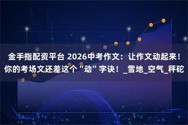 金手指配资平台 2026中考作文：让作文动起来！你的考场文还差这个“动”字诀！_雪地_空气_秤砣