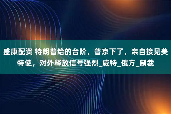 盛康配资 特朗普给的台阶，普京下了，亲自接见美特使，对外释放信号强烈_威特_俄方_制裁