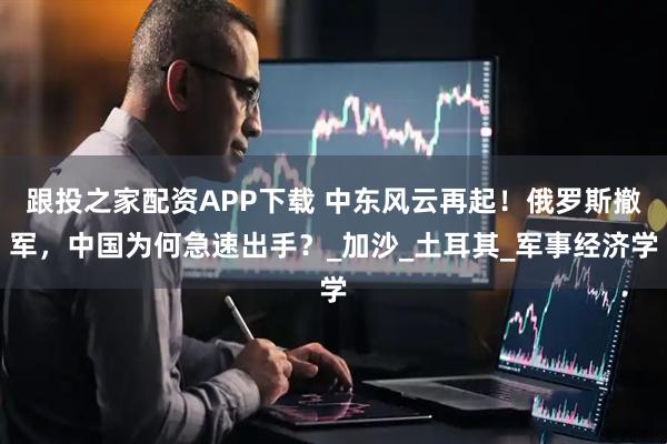 跟投之家配资APP下载 中东风云再起！俄罗斯撤军，中国为何急速出手？_加沙_土耳其_军事经济学