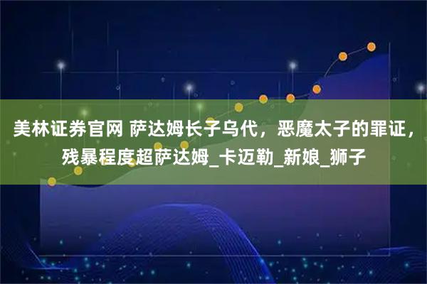 美林证券官网 萨达姆长子乌代，恶魔太子的罪证，残暴程度超萨达姆_卡迈勒_新娘_狮子