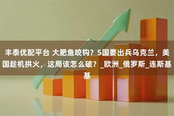 丰泰优配平台 大肥鱼咬钩？5国要出兵乌克兰，美国趁机拱火，这局该怎么破？_欧洲_俄罗斯_连斯基