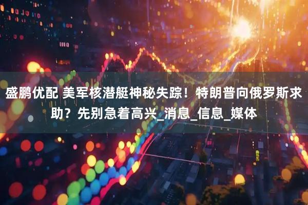 盛鹏优配 美军核潜艇神秘失踪！特朗普向俄罗斯求助？先别急着高兴_消息_信息_媒体