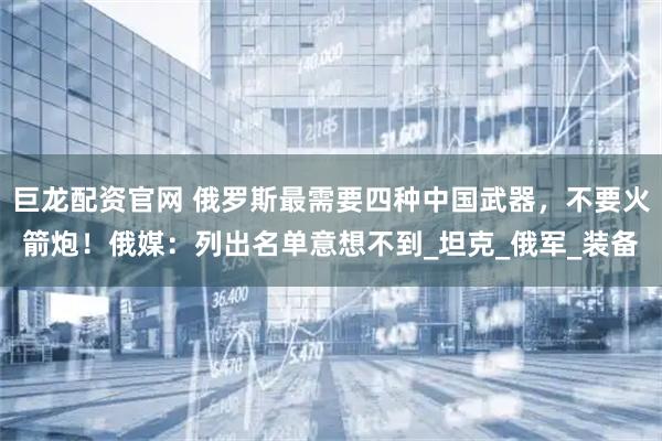 巨龙配资官网 俄罗斯最需要四种中国武器，不要火箭炮！俄媒：列出名单意想不到_坦克_俄军_装备