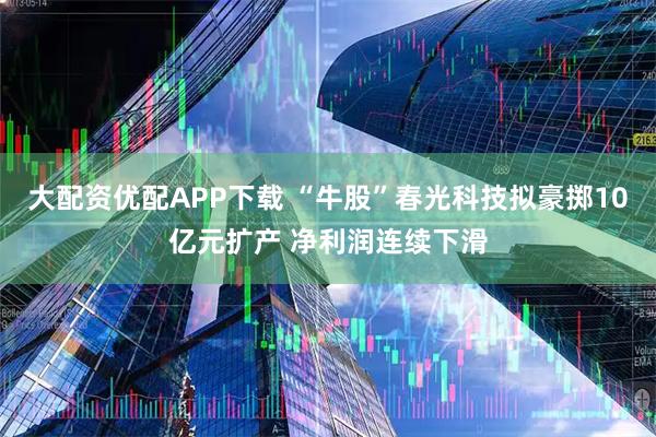 大配资优配APP下载 “牛股”春光科技拟豪掷10亿元扩产 净利润连续下滑