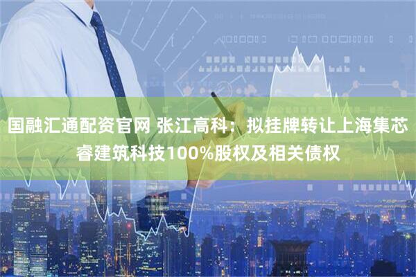 国融汇通配资官网 张江高科：拟挂牌转让上海集芯睿建筑科技100%股权及相关债权