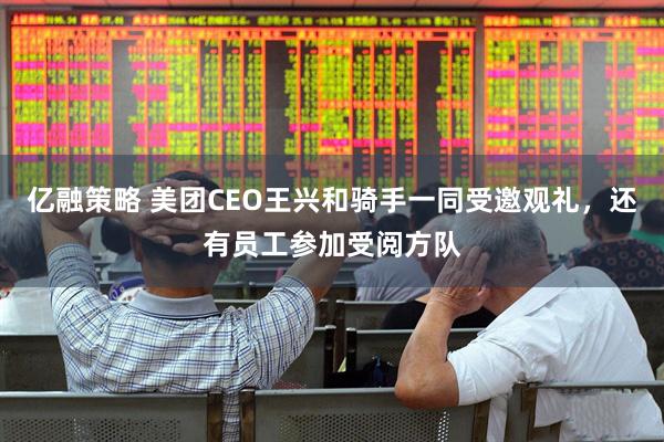 亿融策略 美团CEO王兴和骑手一同受邀观礼，还有员工参加受阅方队