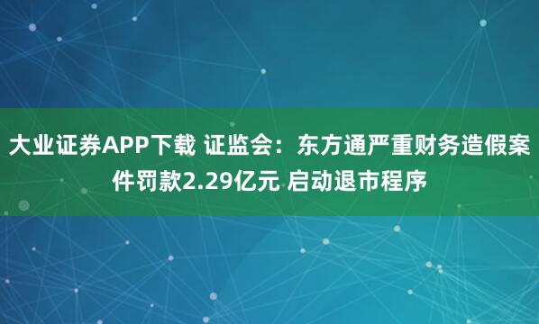 大业证券APP下载 证监会：东方通严重财务造假案件罚款2.29亿元 启动退市程序