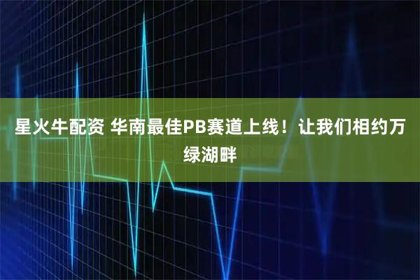 星火牛配资 华南最佳PB赛道上线！让我们相约万绿湖畔