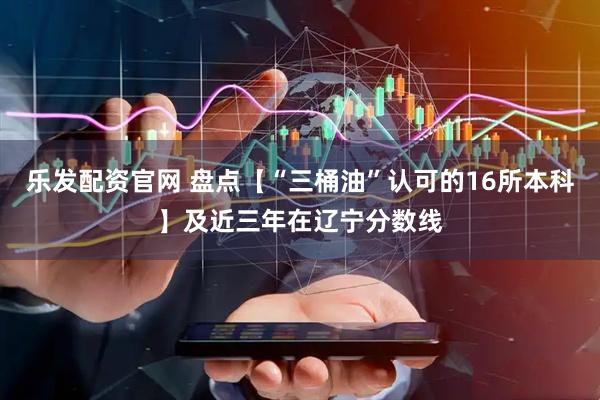 乐发配资官网 盘点【“三桶油”认可的16所本科】及近三年在辽宁分数线